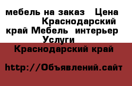 мебель на заказ › Цена ­ 1 000 - Краснодарский край Мебель, интерьер » Услуги   . Краснодарский край